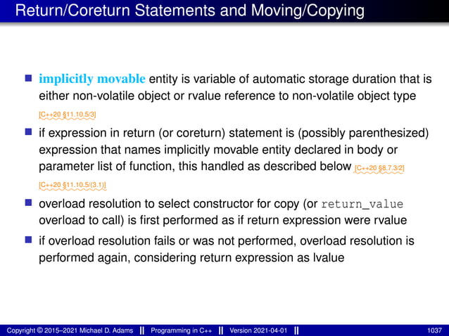 Return/Coreturn Statements and Moving/Copying
■ implicitly movable entity is variable of automatic storage duration that is
either non-volatile object or rvalue reference to non-volatile object type
⁓⁓⁓⁓⁓⁓⁓⁓⁓
[C++20 §11.10.5/3]
■ if expression in return (or coreturn) statement is (possibly parenthesized)
expression that names implicitly movable entity declared in body or
parameter list of function, this handled as described below ⁓⁓⁓⁓⁓⁓⁓⁓
[C++20 §8.7.3/2]
⁓⁓⁓⁓⁓⁓⁓⁓⁓⁓⁓
[C++20 §11.10.5/(3.1)]
■ overload resolution to select constructor for copy (or return_value
overload to call) is first performed as if return expression were rvalue
■ if overload resolution fails or was not performed, overload resolution is
performed again, considering return expression as lvalue
Copyright © 2015–2021 Michael D. Adams Programming in C++ Version 2021-04-01 1037
 
