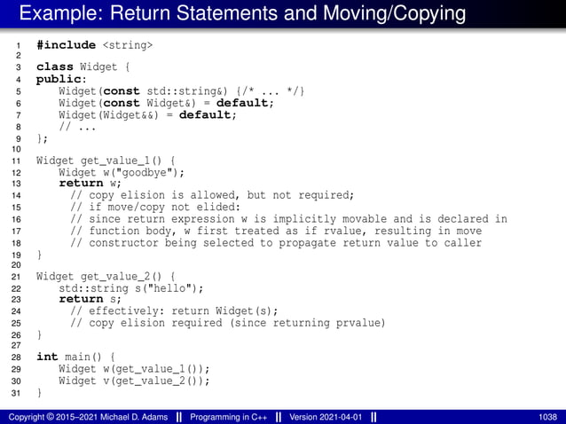 Example: Return Statements and Moving/Copying
1 #include <string>
2
3 class Widget {
4 public:
5 Widget(const std::string&) {/* ... */}
6 Widget(const Widget&) = default;
7 Widget(Widget&&) = default;
8 // ...
9 };
10
11 Widget get_value_1() {
12 Widget w("goodbye");
13 return w;
14 // copy elision is allowed, but not required;
15 // if move/copy not elided:
16 // since return expression w is implicitly movable and is declared in
17 // function body, w first treated as if rvalue, resulting in move
18 // constructor being selected to propagate return value to caller
19 }
20
21 Widget get_value_2() {
22 std::string s("hello");
23 return s;
24 // effectively: return Widget(s);
25 // copy elision required (since returning prvalue)
26 }
27
28 int main() {
29 Widget w(get_value_1());
30 Widget v(get_value_2());
31 }
Copyright © 2015–2021 Michael D. Adams Programming in C++ Version 2021-04-01 1038
 