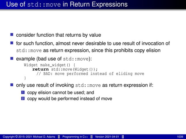 Use of std::move in Return Expressions
■ consider function that returns by value
■ for such function, almost never desirable to use result of invocation of
std::move as return expression, since this prohibits copy elision
■ example (bad use of std::move):
Widget make_widget() {
return std::move(Widget());
// BAD: move performed instead of eliding move
}
■ only use result of invoking std::move as return expression if:
1 copy elision cannot be used; and
2 copy would be performed instead of move
Copyright © 2015–2021 Michael D. Adams Programming in C++ Version 2021-04-01 1039
 