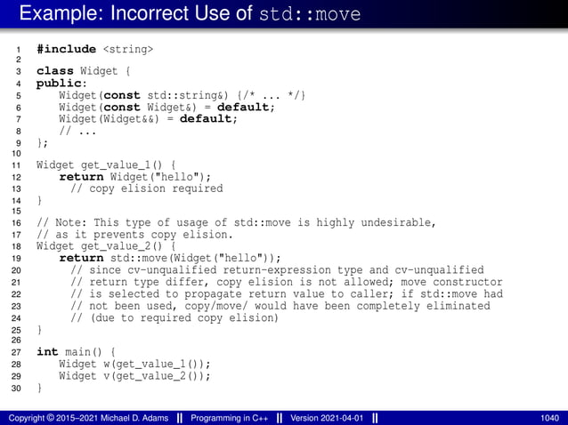 Example: Incorrect Use of std::move
1 #include <string>
2
3 class Widget {
4 public:
5 Widget(const std::string&) {/* ... */}
6 Widget(const Widget&) = default;
7 Widget(Widget&&) = default;
8 // ...
9 };
10
11 Widget get_value_1() {
12 return Widget("hello");
13 // copy elision required
14 }
15
16 // Note: This type of usage of std::move is highly undesirable,
17 // as it prevents copy elision.
18 Widget get_value_2() {
19 return std::move(Widget("hello"));
20 // since cv-unqualified return-expression type and cv-unqualified
21 // return type differ, copy elision is not allowed; move constructor
22 // is selected to propagate return value to caller; if std::move had
23 // not been used, copy/move/ would have been completely eliminated
24 // (due to required copy elision)
25 }
26
27 int main() {
28 Widget w(get_value_1());
29 Widget v(get_value_2());
30 }
Copyright © 2015–2021 Michael D. Adams Programming in C++ Version 2021-04-01 1040
 