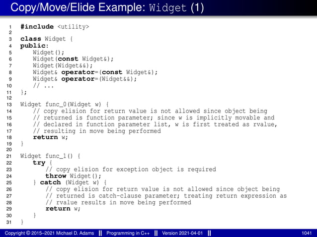 Copy/Move/Elide Example: Widget (1)
1 #include <utility>
2
3 class Widget {
4 public:
5 Widget();
6 Widget(const Widget&);
7 Widget(Widget&&);
8 Widget& operator=(const Widget&);
9 Widget& operator=(Widget&&);
10 // ...
11 };
12
13 Widget func_0(Widget w) {
14 // copy elision for return value is not allowed since object being
15 // returned is function parameter; since w is implicitly movable and
16 // declared in function parameter list, w is first treated as rvalue,
17 // resulting in move being performed
18 return w;
19 }
20
21 Widget func_1() {
22 try {
23 // copy elision for exception object is required
24 throw Widget();
25 } catch (Widget w) {
26 // copy elision for return value is not allowed since object being
27 // returned is catch-clause parameter; treating return expression as
28 // rvalue results in move being performed
29 return w;
30 }
31 }
Copyright © 2015–2021 Michael D. Adams Programming in C++ Version 2021-04-01 1041
 