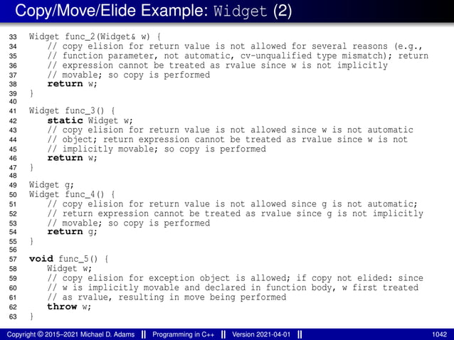 Copy/Move/Elide Example: Widget (2)
33 Widget func_2(Widget& w) {
34 // copy elision for return value is not allowed for several reasons (e.g.,
35 // function parameter, not automatic, cv-unqualified type mismatch); return
36 // expression cannot be treated as rvalue since w is not implicitly
37 // movable; so copy is performed
38 return w;
39 }
40
41 Widget func_3() {
42 static Widget w;
43 // copy elision for return value is not allowed since w is not automatic
44 // object; return expression cannot be treated as rvalue since w is not
45 // implicitly movable; so copy is performed
46 return w;
47 }
48
49 Widget g;
50 Widget func_4() {
51 // copy elision for return value is not allowed since g is not automatic;
52 // return expression cannot be treated as rvalue since g is not implicitly
53 // movable; so copy is performed
54 return g;
55 }
56
57 void func_5() {
58 Widget w;
59 // copy elision for exception object is allowed; if copy not elided: since
60 // w is implicitly movable and declared in function body, w first treated
61 // as rvalue, resulting in move being performed
62 throw w;
63 }
Copyright © 2015–2021 Michael D. Adams Programming in C++ Version 2021-04-01 1042
 