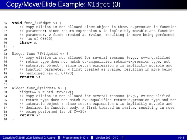 Copy/Move/Elide Example: Widget (3)
65 void func_6(Widget w) {
66 // copy elision is not allowed since object in throw expression is function
67 // parameter; since return expression w is implicitly movable and function
68 // parameter, w first treated as rvalue, resulting in move being performed
69 // (as of C++20)
70 throw w;
71 }
72
73 Widget func_7(Widget&& w) {
74 // copy elision is not allowed for several reasons (e.g., cv-unqualified
75 // return type does not match cv-unqualified return-expression type, not
76 // automatic object); since return expression w is implicitly movable and
77 // function parameter, w first treated as rvalue, resulting in move being
78 // performed (as of C++20)
79 return w;
80 }
81
82 Widget func_8(Widget& w) {
83 Widget&& x = std::move(w);
84 // copy elision is not allowed for several reasons (e.g., cv-unqualified
85 // return type does not match cv-unqualified return-expression type and not
86 // automatic object); since return expression x is implicitly movable and
87 // declared in function body, x first treated as rvalue, resulting in move
88 // being performed (as of C++20)
89 return x;
90 }
Copyright © 2015–2021 Michael D. Adams Programming in C++ Version 2021-04-01 1043
 