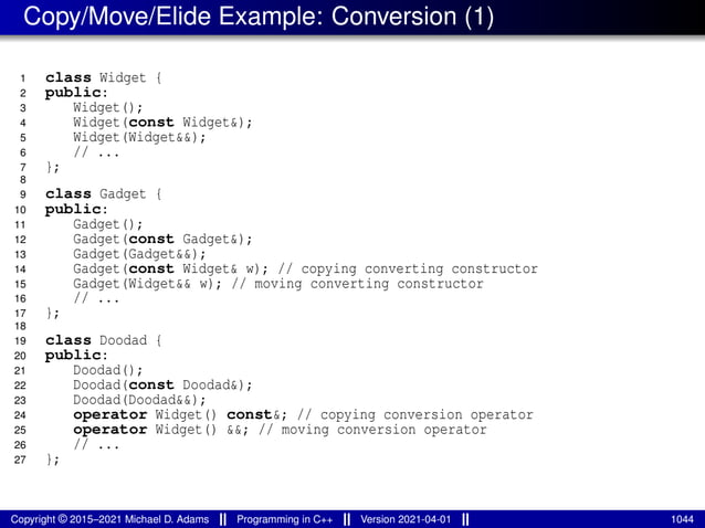 Copy/Move/Elide Example: Conversion (1)
1 class Widget {
2 public:
3 Widget();
4 Widget(const Widget&);
5 Widget(Widget&&);
6 // ...
7 };
8
9 class Gadget {
10 public:
11 Gadget();
12 Gadget(const Gadget&);
13 Gadget(Gadget&&);
14 Gadget(const Widget& w); // copying converting constructor
15 Gadget(Widget&& w); // moving converting constructor
16 // ...
17 };
18
19 class Doodad {
20 public:
21 Doodad();
22 Doodad(const Doodad&);
23 Doodad(Doodad&&);
24 operator Widget() const&; // copying conversion operator
25 operator Widget() &&; // moving conversion operator
26 // ...
27 };
Copyright © 2015–2021 Michael D. Adams Programming in C++ Version 2021-04-01 1044
 