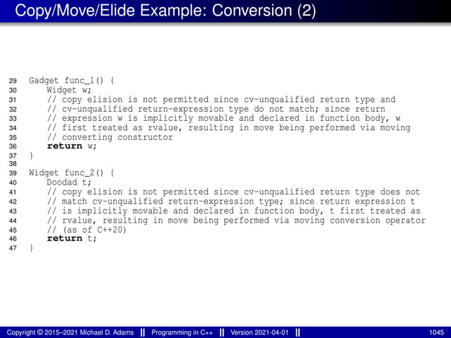 Copy/Move/Elide Example: Conversion (2)
29 Gadget func_1() {
30 Widget w;
31 // copy elision is not permitted since cv-unqualified return type and
32 // cv-unqualified return-expression type do not match; since return
33 // expression w is implicitly movable and declared in function body, w
34 // first treated as rvalue, resulting in move being performed via moving
35 // converting constructor
36 return w;
37 }
38
39 Widget func_2() {
40 Doodad t;
41 // copy elision is not permitted since cv-unqualified return type does not
42 // match cv-unqualified return-expression type; since return expression t
43 // is implicitly movable and declared in function body, t first treated as
44 // rvalue, resulting in move being performed via moving conversion operator
45 // (as of C++20)
46 return t;
47 }
Copyright © 2015–2021 Michael D. Adams Programming in C++ Version 2021-04-01 1045
 