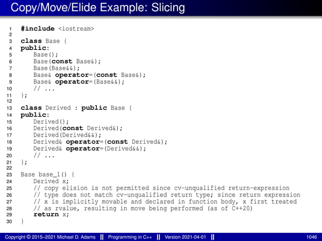 Copy/Move/Elide Example: Slicing
1 #include <iostream>
2
3 class Base {
4 public:
5 Base();
6 Base(const Base&);
7 Base(Base&&);
8 Base& operator=(const Base&);
9 Base& operator=(Base&&);
10 // ...
11 };
12
13 class Derived : public Base {
14 public:
15 Derived();
16 Derived(const Derived&);
17 Derived(Derived&&);
18 Derived& operator=(const Derived&);
19 Derived& operator=(Derived&&);
20 // ...
21 };
22
23 Base base_1() {
24 Derived x;
25 // copy elision is not permitted since cv-unqualified return-expression
26 // type does not match cv-unqualified return type; since return expression
27 // x is implicitly movable and declared in function body, x first treated
28 // as rvalue, resulting in move being performed (as of C++20)
29 return x;
30 }
Copyright © 2015–2021 Michael D. Adams Programming in C++ Version 2021-04-01 1046
 