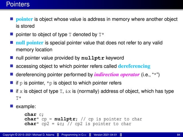 Pointers
■ pointer is object whose value is address in memory where another object
is stored
■ pointer to object of type T denoted by T*
■ null pointer is special pointer value that does not refer to any valid
memory location
■ null pointer value provided by nullptr keyword
■ accessing object to which pointer refers called dereferencing
■ dereferencing pointer performed by indirection operator (i.e., “*”)
■ if p is pointer, *p is object to which pointer refers
■ if x is object of type T, &x is (normally) address of object, which has type
T*
■ example:
char c;
char* cp = nullptr; // cp is pointer to char
char* cp2 = &c; // cp2 is pointer to char
Copyright © 2015–2021 Michael D. Adams Programming in C++ Version 2021-04-01 84
 
