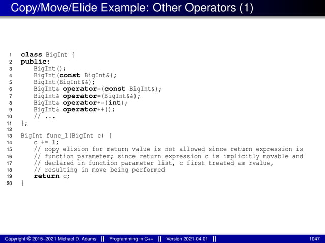 Copy/Move/Elide Example: Other Operators (1)
1 class BigInt {
2 public:
3 BigInt();
4 BigInt(const BigInt&);
5 BigInt(BigInt&&);
6 BigInt& operator=(const BigInt&);
7 BigInt& operator=(BigInt&&);
8 BigInt& operator+=(int);
9 BigInt& operator++();
10 // ...
11 };
12
13 BigInt func_1(BigInt c) {
14 c += 1;
15 // copy elision for return value is not allowed since return expression is
16 // function parameter; since return expression c is implicitly movable and
17 // declared in function parameter list, c first treated as rvalue,
18 // resulting in move being performed
19 return c;
20 }
Copyright © 2015–2021 Michael D. Adams Programming in C++ Version 2021-04-01 1047
 