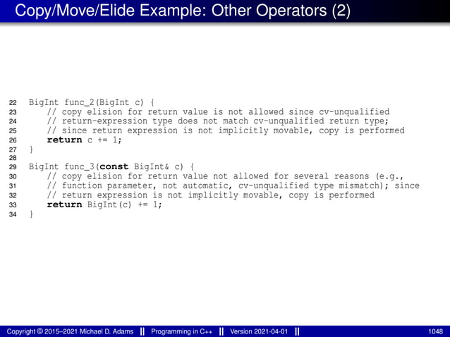 Copy/Move/Elide Example: Other Operators (2)
22 BigInt func_2(BigInt c) {
23 // copy elision for return value is not allowed since cv-unqualified
24 // return-expression type does not match cv-unqualified return type;
25 // since return expression is not implicitly movable, copy is performed
26 return c += 1;
27 }
28
29 BigInt func_3(const BigInt& c) {
30 // copy elision for return value not allowed for several reasons (e.g.,
31 // function parameter, not automatic, cv-unqualified type mismatch); since
32 // return expression is not implicitly movable, copy is performed
33 return BigInt(c) += 1;
34 }
Copyright © 2015–2021 Michael D. Adams Programming in C++ Version 2021-04-01 1048
 