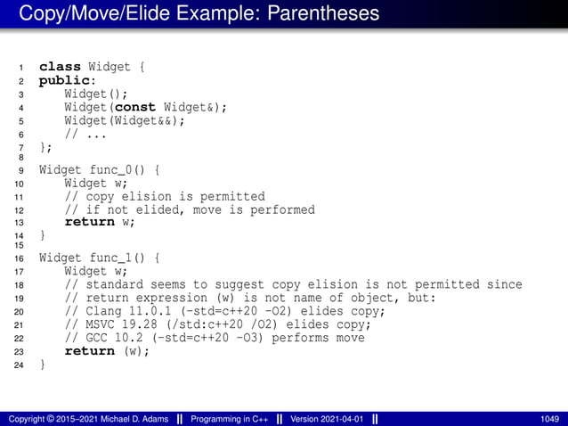 Copy/Move/Elide Example: Parentheses
1 class Widget {
2 public:
3 Widget();
4 Widget(const Widget&);
5 Widget(Widget&&);
6 // ...
7 };
8
9 Widget func_0() {
10 Widget w;
11 // copy elision is permitted
12 // if not elided, move is performed
13 return w;
14 }
15
16 Widget func_1() {
17 Widget w;
18 // standard seems to suggest copy elision is not permitted since
19 // return expression (w) is not name of object, but:
20 // Clang 11.0.1 (-std=c++20 -O2) elides copy;
21 // MSVC 19.28 (/std:c++20 /O2) elides copy;
22 // GCC 10.2 (-std=c++20 -O3) performs move
23 return (w);
24 }
Copyright © 2015–2021 Michael D. Adams Programming in C++ Version 2021-04-01 1049
 