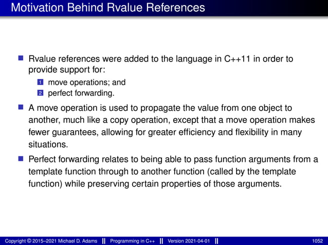 Motivation Behind Rvalue References
■ Rvalue references were added to the language in C++11 in order to
provide support for:
1 move operations; and
2 perfect forwarding.
■ A move operation is used to propagate the value from one object to
another, much like a copy operation, except that a move operation makes
fewer guarantees, allowing for greater efficiency and flexibility in many
situations.
■ Perfect forwarding relates to being able to pass function arguments from a
template function through to another function (called by the template
function) while preserving certain properties of those arguments.
Copyright © 2015–2021 Michael D. Adams Programming in C++ Version 2021-04-01 1052
 