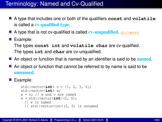 Terminology: Named and Cv-Qualified
■ A type that includes one or both of the qualifiers const and volatile
is called a cv-qualified type.
■ A type that is not cv-qualified is called cv-unqualified. ⁓⁓⁓⁓⁓⁓⁓⁓
[C++17 §6.9.3/1]
■ Example:
The types const int and volatile char are cv-qualified.
The types int and char are cv-unqualified.
■ An object or function that is named by an identifier is said to be named.
■ An object or function that cannot be referred to by name is said to be
unnamed.
■ Example:
std::vector<int> v = {1, 2, 3, 4};
std::vector<int> w;
w = v; // w and v are named
w = std::vector<int>(2, 0);
// w is named
// std::vector<int>(2, 0) is unnamed
Copyright © 2015–2021 Michael D. Adams Programming in C++ Version 2021-04-01 1053
 