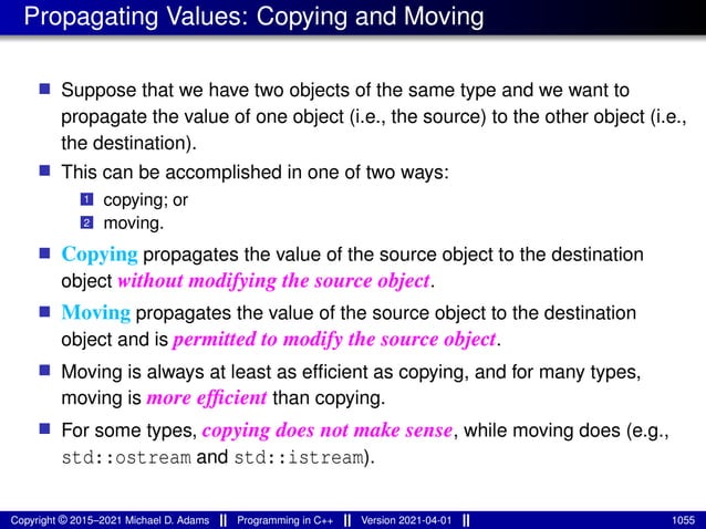 Propagating Values: Copying and Moving
■ Suppose that we have two objects of the same type and we want to
propagate the value of one object (i.e., the source) to the other object (i.e.,
the destination).
■ This can be accomplished in one of two ways:
1 copying; or
2 moving.
■ Copying propagates the value of the source object to the destination
object without modifying the source object.
■ Moving propagates the value of the source object to the destination
object and is permitted to modify the source object.
■ Moving is always at least as efficient as copying, and for many types,
moving is more efficient than copying.
■ For some types, copying does not make sense, while moving does (e.g.,
std::ostream and std::istream).
Copyright © 2015–2021 Michael D. Adams Programming in C++ Version 2021-04-01 1055
 