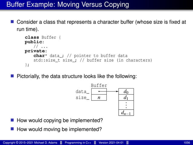 Buffer Example: Moving Versus Copying
■ Consider a class that represents a character buffer (whose size is fixed at
run time).
class Buffer {
public:
// ...
private:
char* data_; // pointer to buffer data
std::size_t size_; // buffer size (in characters)
};
■ Pictorially, the data structure looks like the following:
data_
size_ d1
Buffer
n
dn−1
.
.
.
d0
■ How would copying be implemented?
■ How would moving be implemented?
Copyright © 2015–2021 Michael D. Adams Programming in C++ Version 2021-04-01 1056
 