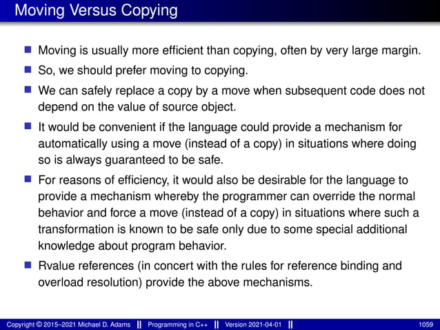 Moving Versus Copying
■ Moving is usually more efficient than copying, often by very large margin.
■ So, we should prefer moving to copying.
■ We can safely replace a copy by a move when subsequent code does not
depend on the value of source object.
■ It would be convenient if the language could provide a mechanism for
automatically using a move (instead of a copy) in situations where doing
so is always guaranteed to be safe.
■ For reasons of efficiency, it would also be desirable for the language to
provide a mechanism whereby the programmer can override the normal
behavior and force a move (instead of a copy) in situations where such a
transformation is known to be safe only due to some special additional
knowledge about program behavior.
■ Rvalue references (in concert with the rules for reference binding and
overload resolution) provide the above mechanisms.
Copyright © 2015–2021 Michael D. Adams Programming in C++ Version 2021-04-01 1059
 