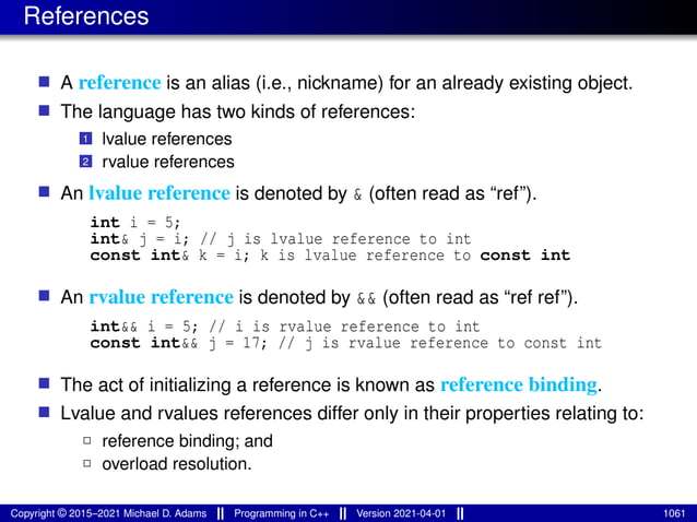 References
■ A reference is an alias (i.e., nickname) for an already existing object.
■ The language has two kinds of references:
1 lvalue references
2 rvalue references
■ An lvalue reference is denoted by & (often read as “ref”).
int i = 5;
int& j = i; // j is lvalue reference to int
const int& k = i; k is lvalue reference to const int
■ An rvalue reference is denoted by && (often read as “ref ref”).
int&& i = 5; // i is rvalue reference to int
const int&& j = 17; // j is rvalue reference to const int
■ The act of initializing a reference is known as reference binding.
■ Lvalue and rvalues references differ only in their properties relating to:
2 reference binding; and
2 overload resolution.
Copyright © 2015–2021 Michael D. Adams Programming in C++ Version 2021-04-01 1061
 