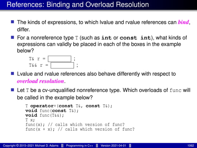 References: Binding and Overload Resolution
■ The kinds of expressions, to which lvalue and rvalue references can bind,
differ.
■ For a nonreference type T (such as int or const int), what kinds of
expressions can validly be placed in each of the boxes in the example
below?
T& r = ;
T&& r = ;
■ Lvalue and rvalue references also behave differently with respect to
overload resolution.
■ Let T be a cv-unqualified nonreference type. Which overloads of func will
be called in the example below?
T operator+(const T&, const T&);
void func(const T&);
void func(T&&);
T x;
func(x); // calls which version of func?
func(x + x); // calls which version of func?
Copyright © 2015–2021 Michael D. Adams Programming in C++ Version 2021-04-01 1062
 