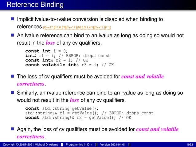 Reference Binding
■ Implicit lvalue-to-rvalue conversion is disabled when binding to
references.⁓⁓⁓⁓⁓⁓⁓⁓
[C++17 §11.6.3?]
⁓⁓⁓⁓⁓⁓⁓⁓⁓⁓⁓
[C++17 §16.3.3.1.4/1]
⁓⁓⁓⁓⁓⁓
[C++17 §7.1]
■ An lvalue reference can bind to an lvalue as long as doing so would not
result in the loss of any cv qualifiers.
const int i = 0;
int& r1 = i; // ERROR: drops const
const int& r2 = i; // OK
const volatile int& r3 = i; // OK
■ The loss of cv qualifiers must be avoided for const and volatile
correctness.
■ Similarly, an rvalue reference can bind to an rvalue as long as doing so
would not result in the loss of any cv qualifiers.
const std::string getValue();
std::string&& r1 = getValue(); // ERROR: drops const
const std::string&& r2 = getValue(); // OK
■ Again, the loss of cv qualifiers must be avoided for const and volatile
correctness.
Copyright © 2015–2021 Michael D. Adams Programming in C++ Version 2021-04-01 1063
 