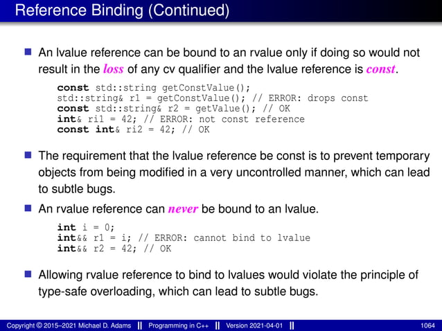 Reference Binding (Continued)
■ An lvalue reference can be bound to an rvalue only if doing so would not
result in the loss of any cv qualifier and the lvalue reference is const.
const std::string getConstValue();
std::string& r1 = getConstValue(); // ERROR: drops const
const std::string& r2 = getValue(); // OK
int& ri1 = 42; // ERROR: not const reference
const int& ri2 = 42; // OK
■ The requirement that the lvalue reference be const is to prevent temporary
objects from being modified in a very uncontrolled manner, which can lead
to subtle bugs.
■ An rvalue reference can never be bound to an lvalue.
int i = 0;
int&& r1 = i; // ERROR: cannot bind to lvalue
int&& r2 = 42; // OK
■ Allowing rvalue reference to bind to lvalues would violate the principle of
type-safe overloading, which can lead to subtle bugs.
Copyright © 2015–2021 Michael D. Adams Programming in C++ Version 2021-04-01 1064
 