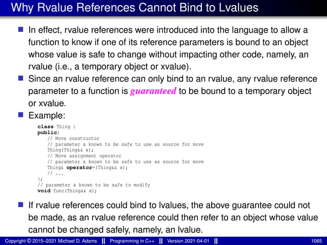 Why Rvalue References Cannot Bind to Lvalues
■ In effect, rvalue references were introduced into the language to allow a
function to know if one of its reference parameters is bound to an object
whose value is safe to change without impacting other code, namely, an
rvalue (i.e., a temporary object or xvalue).
■ Since an rvalue reference can only bind to an rvalue, any rvalue reference
parameter to a function is guaranteed to be bound to a temporary object
or xvalue.
■ Example:
class Thing {
public:
// Move constructor
// parameter x known to be safe to use as source for move
Thing(Thing&& x);
// Move assignment operator
// parameter x known to be safe to use as source for move
Thing& operator=(Thing&& x);
// ...
};
// parameter x known to be safe to modify
void func(Thing&& x);
■ If rvalue references could bind to lvalues, the above guarantee could not
be made, as an rvalue reference could then refer to an object whose value
cannot be changed safely, namely, an lvalue.
Copyright © 2015–2021 Michael D. Adams Programming in C++ Version 2021-04-01 1065
 