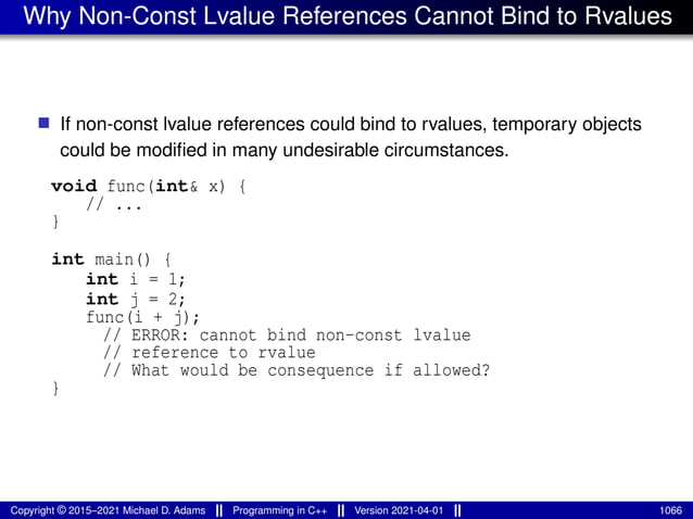 Why Non-Const Lvalue References Cannot Bind to Rvalues
■ If non-const lvalue references could bind to rvalues, temporary objects
could be modified in many undesirable circumstances.
void func(int& x) {
// ...
}
int main() {
int i = 1;
int j = 2;
func(i + j);
// ERROR: cannot bind non-const lvalue
// reference to rvalue
// What would be consequence if allowed?
}
Copyright © 2015–2021 Michael D. Adams Programming in C++ Version 2021-04-01 1066
 