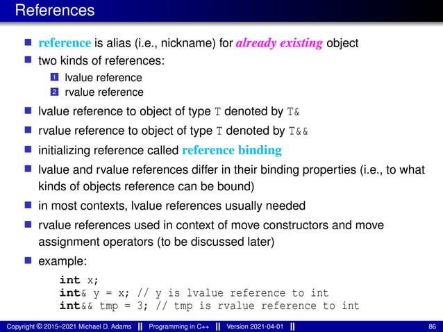 References
■ reference is alias (i.e., nickname) for already existing object
■ two kinds of references:
1 lvalue reference
2 rvalue reference
■ lvalue reference to object of type T denoted by T&
■ rvalue reference to object of type T denoted by T&&
■ initializing reference called reference binding
■ lvalue and rvalue references differ in their binding properties (i.e., to what
kinds of objects reference can be bound)
■ in most contexts, lvalue references usually needed
■ rvalue references used in context of move constructors and move
assignment operators (to be discussed later)
■ example:
int x;
int& y = x; // y is lvalue reference to int
int&& tmp = 3; // tmp is rvalue reference to int
Copyright © 2015–2021 Michael D. Adams Programming in C++ Version 2021-04-01 86
 