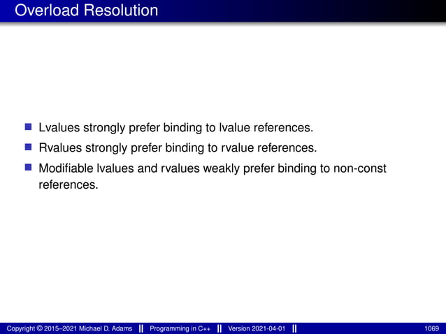 Overload Resolution
■ Lvalues strongly prefer binding to lvalue references.
■ Rvalues strongly prefer binding to rvalue references.
■ Modifiable lvalues and rvalues weakly prefer binding to non-const
references.
Copyright © 2015–2021 Michael D. Adams Programming in C++ Version 2021-04-01 1069
 
