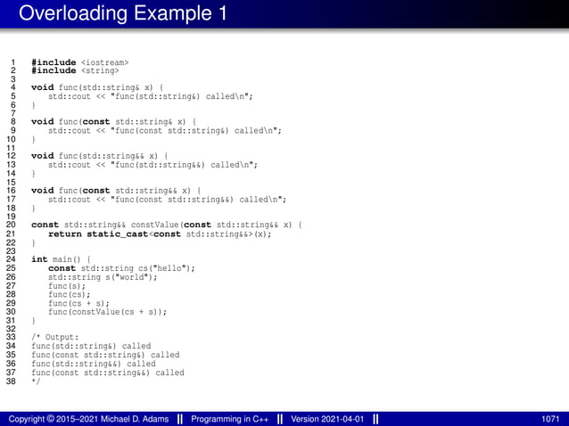 Overloading Example 1
1 #include <iostream>
2 #include <string>
3
4 void func(std::string& x) {
5 std::cout << "func(std::string&) calledn";
6 }
7
8 void func(const std::string& x) {
9 std::cout << "func(const std::string&) calledn";
10 }
11
12 void func(std::string&& x) {
13 std::cout << "func(std::string&&) calledn";
14 }
15
16 void func(const std::string&& x) {
17 std::cout << "func(const std::string&&) calledn";
18 }
19
20 const std::string&& constValue(const std::string&& x) {
21 return static_cast<const std::string&&>(x);
22 }
23
24 int main() {
25 const std::string cs("hello");
26 std::string s("world");
27 func(s);
28 func(cs);
29 func(cs + s);
30 func(constValue(cs + s));
31 }
32
33 /* Output:
34 func(std::string&) called
35 func(const std::string&) called
36 func(std::string&&) called
37 func(const std::string&&) called
38 */
Copyright © 2015–2021 Michael D. Adams Programming in C++ Version 2021-04-01 1071
 