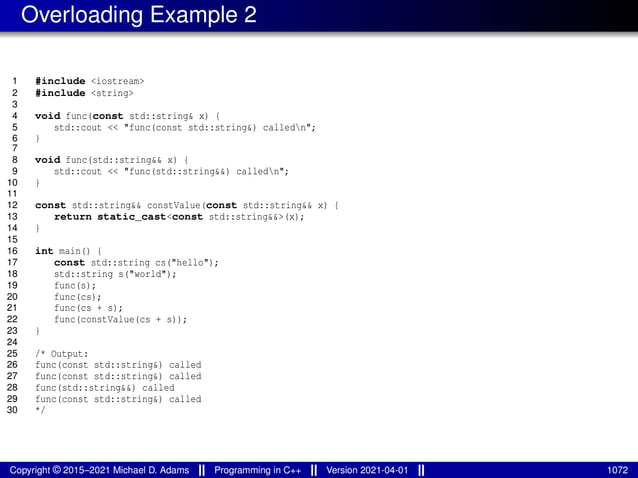 Overloading Example 2
1 #include <iostream>
2 #include <string>
3
4 void func(const std::string& x) {
5 std::cout << "func(const std::string&) calledn";
6 }
7
8 void func(std::string&& x) {
9 std::cout << "func(std::string&&) calledn";
10 }
11
12 const std::string&& constValue(const std::string&& x) {
13 return static_cast<const std::string&&>(x);
14 }
15
16 int main() {
17 const std::string cs("hello");
18 std::string s("world");
19 func(s);
20 func(cs);
21 func(cs + s);
22 func(constValue(cs + s));
23 }
24
25 /* Output:
26 func(const std::string&) called
27 func(const std::string&) called
28 func(std::string&&) called
29 func(const std::string&) called
30 */
Copyright © 2015–2021 Michael D. Adams Programming in C++ Version 2021-04-01 1072
 