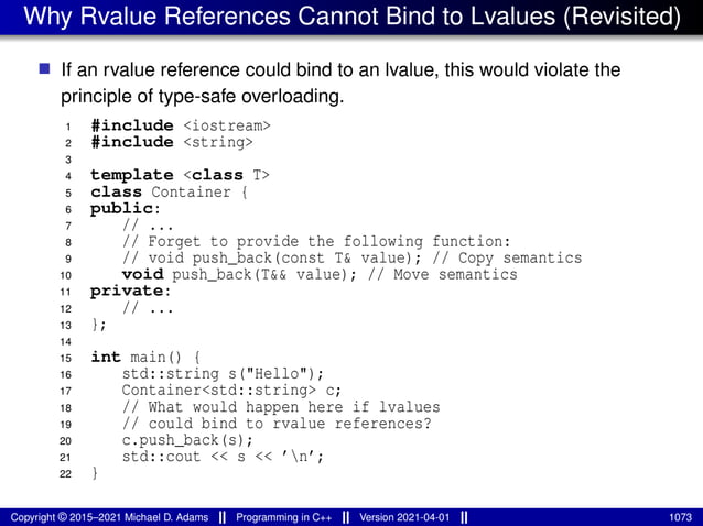 Why Rvalue References Cannot Bind to Lvalues (Revisited)
■ If an rvalue reference could bind to an lvalue, this would violate the
principle of type-safe overloading.
1 #include <iostream>
2 #include <string>
3
4 template <class T>
5 class Container {
6 public:
7 // ...
8 // Forget to provide the following function:
9 // void push_back(const T& value); // Copy semantics
10 void push_back(T&& value); // Move semantics
11 private:
12 // ...
13 };
14
15 int main() {
16 std::string s("Hello");
17 Container<std::string> c;
18 // What would happen here if lvalues
19 // could bind to rvalue references?
20 c.push_back(s);
21 std::cout << s << ’n’;
22 }
Copyright © 2015–2021 Michael D. Adams Programming in C++ Version 2021-04-01 1073
 