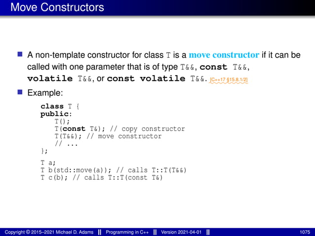 Move Constructors
■ A non-template constructor for class T is a move constructor if it can be
called with one parameter that is of type T&&, const T&&,
volatile T&&, or const volatile T&&. ⁓⁓⁓⁓⁓⁓⁓⁓⁓
[C++17 §15.8.1/2]
■ Example:
class T {
public:
T();
T(const T&); // copy constructor
T(T&&); // move constructor
// ...
};
T a;
T b(std::move(a)); // calls T::T(T&&)
T c(b); // calls T::T(const T&)
Copyright © 2015–2021 Michael D. Adams Programming in C++ Version 2021-04-01 1075
 