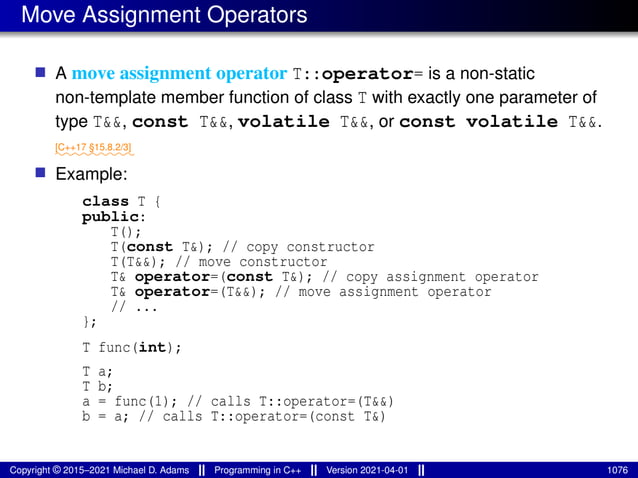 Move Assignment Operators
■ A move assignment operator T::operator= is a non-static
non-template member function of class T with exactly one parameter of
type T&&, const T&&, volatile T&&, or const volatile T&&.
⁓⁓⁓⁓⁓⁓⁓⁓⁓
[C++17 §15.8.2/3]
■ Example:
class T {
public:
T();
T(const T&); // copy constructor
T(T&&); // move constructor
T& operator=(const T&); // copy assignment operator
T& operator=(T&&); // move assignment operator
// ...
};
T func(int);
T a;
T b;
a = func(1); // calls T::operator=(T&&)
b = a; // calls T::operator=(const T&)
Copyright © 2015–2021 Michael D. Adams Programming in C++ Version 2021-04-01 1076
 