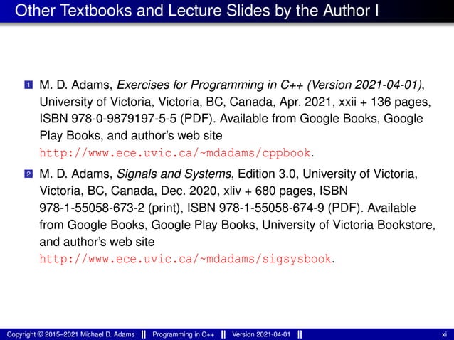 Other Textbooks and Lecture Slides by the Author I
1 M. D. Adams, Exercises for Programming in C++ (Version 2021-04-01),
University of Victoria, Victoria, BC, Canada, Apr. 2021, xxii + 136 pages,
ISBN 978-0-9879197-5-5 (PDF). Available from Google Books, Google
Play Books, and author’s web site
http://www.ece.uvic.ca/~mdadams/cppbook.
2 M. D. Adams, Signals and Systems, Edition 3.0, University of Victoria,
Victoria, BC, Canada, Dec. 2020, xliv + 680 pages, ISBN
978-1-55058-673-2 (print), ISBN 978-1-55058-674-9 (PDF). Available
from Google Books, Google Play Books, University of Victoria Bookstore,
and author’s web site
http://www.ece.uvic.ca/~mdadams/sigsysbook.
Copyright © 2015–2021 Michael D. Adams Programming in C++ Version 2021-04-01 xi
 