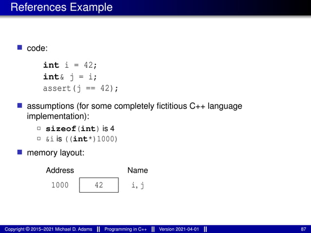 References Example
■ code:
int i = 42;
int& j = i;
assert(j == 42);
■ assumptions (for some completely fictitious C++ language
implementation):
2 sizeof(int) is 4
2 &i is ((int*)1000)
■ memory layout:
42 i, j
Name
Address
1000
Copyright © 2015–2021 Michael D. Adams Programming in C++ Version 2021-04-01 87
 