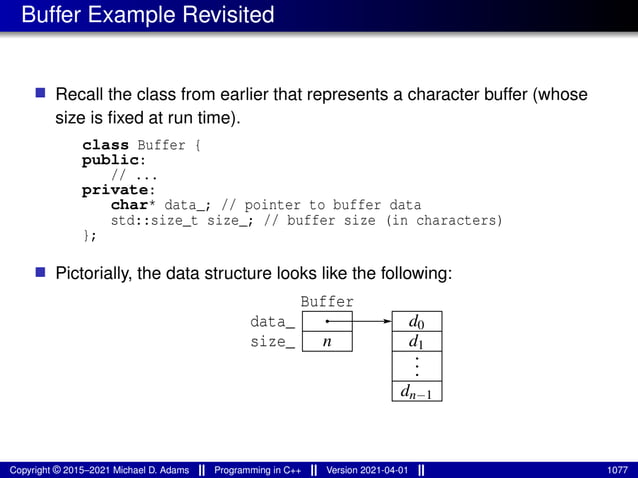 Buffer Example Revisited
■ Recall the class from earlier that represents a character buffer (whose
size is fixed at run time).
class Buffer {
public:
// ...
private:
char* data_; // pointer to buffer data
std::size_t size_; // buffer size (in characters)
};
■ Pictorially, the data structure looks like the following:
data_
size_ d1
Buffer
n
dn−1
.
.
.
d0
Copyright © 2015–2021 Michael D. Adams Programming in C++ Version 2021-04-01 1077
 