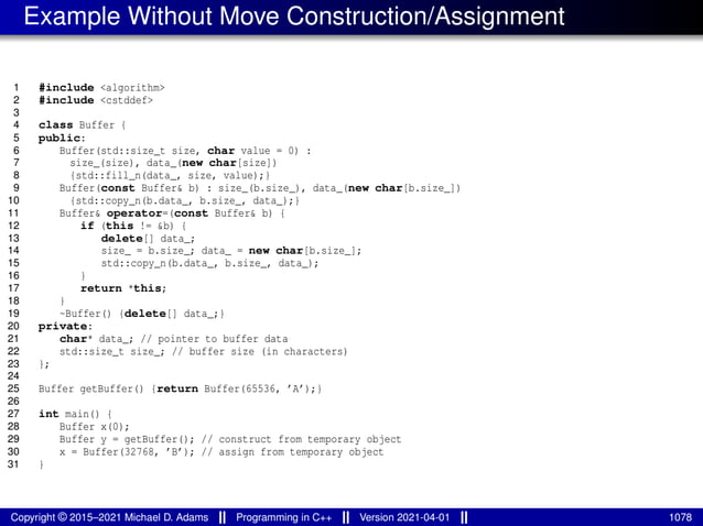 Example Without Move Construction/Assignment
1 #include <algorithm>
2 #include <cstddef>
3
4 class Buffer {
5 public:
6 Buffer(std::size_t size, char value = 0) :
7 size_(size), data_(new char[size])
8 {std::fill_n(data_, size, value);}
9 Buffer(const Buffer& b) : size_(b.size_), data_(new char[b.size_])
10 {std::copy_n(b.data_, b.size_, data_);}
11 Buffer& operator=(const Buffer& b) {
12 if (this != &b) {
13 delete[] data_;
14 size_ = b.size_; data_ = new char[b.size_];
15 std::copy_n(b.data_, b.size_, data_);
16 }
17 return *this;
18 }
19 ~Buffer() {delete[] data_;}
20 private:
21 char* data_; // pointer to buffer data
22 std::size_t size_; // buffer size (in characters)
23 };
24
25 Buffer getBuffer() {return Buffer(65536, ’A’);}
26
27 int main() {
28 Buffer x(0);
29 Buffer y = getBuffer(); // construct from temporary object
30 x = Buffer(32768, ’B’); // assign from temporary object
31 }
Copyright © 2015–2021 Michael D. Adams Programming in C++ Version 2021-04-01 1078
 