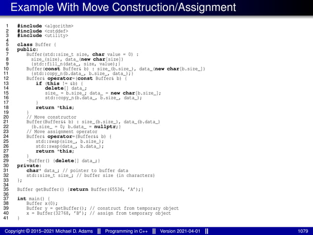 Example With Move Construction/Assignment
1 #include <algorithm>
2 #include <cstddef>
3 #include <utility>
4
5 class Buffer {
6 public:
7 Buffer(std::size_t size, char value = 0) :
8 size_(size), data_(new char[size])
9 {std::fill_n(data_, size, value);}
10 Buffer(const Buffer& b) : size_(b.size_), data_(new char[b.size_])
11 {std::copy_n(b.data_, b.size_, data_);}
12 Buffer& operator=(const Buffer& b) {
13 if (this != &b) {
14 delete[] data_;
15 size_ = b.size_; data_ = new char[b.size_];
16 std::copy_n(b.data_, b.size_, data_);
17 }
18 return *this;
19 }
20 // Move constructor
21 Buffer(Buffer&& b) : size_(b.size_), data_(b.data_)
22 {b.size_ = 0; b.data_ = nullptr;}
23 // Move assignment operator
24 Buffer& operator=(Buffer&& b) {
25 std::swap(size_, b.size_);
26 std::swap(data_, b.data_);
27 return *this;
28 }
29 ~Buffer() {delete[] data_;}
30 private:
31 char* data_; // pointer to buffer data
32 std::size_t size_; // buffer size (in characters)
33 };
34
35 Buffer getBuffer() {return Buffer(65536, ’A’);}
36
37 int main() {
38 Buffer x(0);
39 Buffer y = getBuffer(); // construct from temporary object
40 x = Buffer(32768, ’B’); // assign from temporary object
41 }
Copyright © 2015–2021 Michael D. Adams Programming in C++ Version 2021-04-01 1079
 