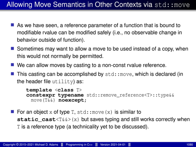 Allowing Move Semantics in Other Contexts via std::move
■ As we have seen, a reference parameter of a function that is bound to
modifiable rvalue can be modified safely (i.e., no observable change in
behavior outside of function).
■ Sometimes may want to allow a move to be used instead of a copy, when
this would not normally be permitted.
■ We can allow moves by casting to a non-const rvalue reference.
■ This casting can be accomplished by std::move, which is declared (in
the header file utility) as:
template <class T>
constexpr typename std::remove_reference<T>::type&&
move(T&&) noexcept;
■ For an object x of type T, std::move(x) is similar to
static_cast<T&&>(x) but saves typing and still works correctly when
T is a reference type (a technicality yet to be discussed).
Copyright © 2015–2021 Michael D. Adams Programming in C++ Version 2021-04-01 1080
 