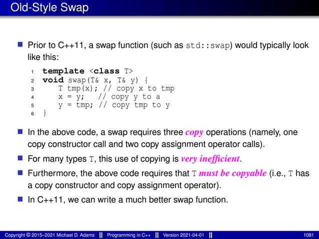 Old-Style Swap
■ Prior to C++11, a swap function (such as std::swap) would typically look
like this:
1 template <class T>
2 void swap(T& x, T& y) {
3 T tmp(x); // copy x to tmp
4 x = y; // copy y to a
5 y = tmp; // copy tmp to y
6 }
■ In the above code, a swap requires three copy operations (namely, one
copy constructor call and two copy assignment operator calls).
■ For many types T, this use of copying is very inefficient.
■ Furthermore, the above code requires that T must be copyable (i.e., T has
a copy constructor and copy assignment operator).
■ In C++11, we can write a much better swap function.
Copyright © 2015–2021 Michael D. Adams Programming in C++ Version 2021-04-01 1081
 