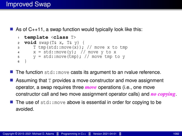 Improved Swap
■ As of C++11, a swap function would typically look like this:
1 template <class T>
2 void swap(T& x, T& y) {
3 T tmp(std::move(x)); // move x to tmp
4 x = std::move(y); // move y to x
5 y = std::move(tmp); // move tmp to y
6 }
■ The function std::move casts its argument to an rvalue reference.
■ Assuming that T provides a move constructor and move assignment
operator, a swap requires three move operations (i.e., one move
constructor call and two move assignment operator calls) and no copying.
■ The use of std::move above is essential in order for copying to be
avoided.
Copyright © 2015–2021 Michael D. Adams Programming in C++ Version 2021-04-01 1082
 