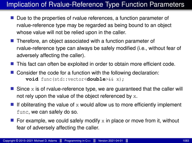Implication of Rvalue-Reference Type Function Parameters
■ Due to the properties of rvalue references, a function parameter of
rvalue-reference type may be regarded as being bound to an object
whose value will not be relied upon in the caller.
■ Therefore, an object associated with a function parameter of
rvalue-reference type can always be safely modified (i.e., without fear of
adversely affecting the caller).
■ This fact can often be exploited in order to obtain more efficient code.
■ Consider the code for a function with the following declaration:
void func(std::vector<double>&& x);
■ Since x is of rvalue-reference type, we are guaranteed that the caller will
not rely upon the value of the object referenced by x.
■ If obliterating the value of x would allow us to more efficiently implement
func, we can safely do so.
■ For example, we could safely modify x in place or move from it, without
fear of adversely affecting the caller.
Copyright © 2015–2021 Michael D. Adams Programming in C++ Version 2021-04-01 1083
 