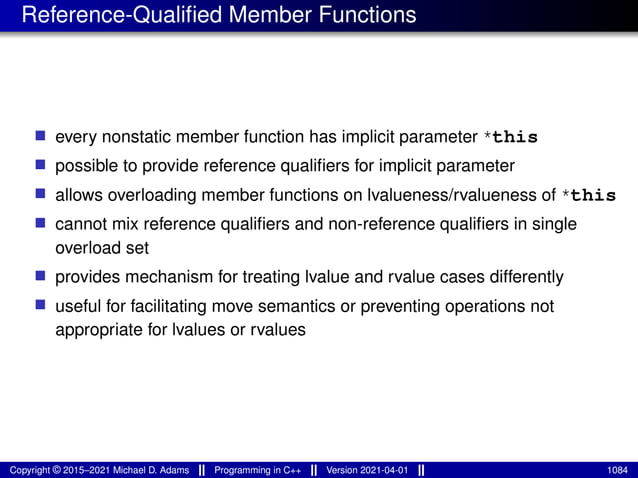 Reference-Qualified Member Functions
■ every nonstatic member function has implicit parameter *this
■ possible to provide reference qualifiers for implicit parameter
■ allows overloading member functions on lvalueness/rvalueness of *this
■ cannot mix reference qualifiers and non-reference qualifiers in single
overload set
■ provides mechanism for treating lvalue and rvalue cases differently
■ useful for facilitating move semantics or preventing operations not
appropriate for lvalues or rvalues
Copyright © 2015–2021 Michael D. Adams Programming in C++ Version 2021-04-01 1084
 