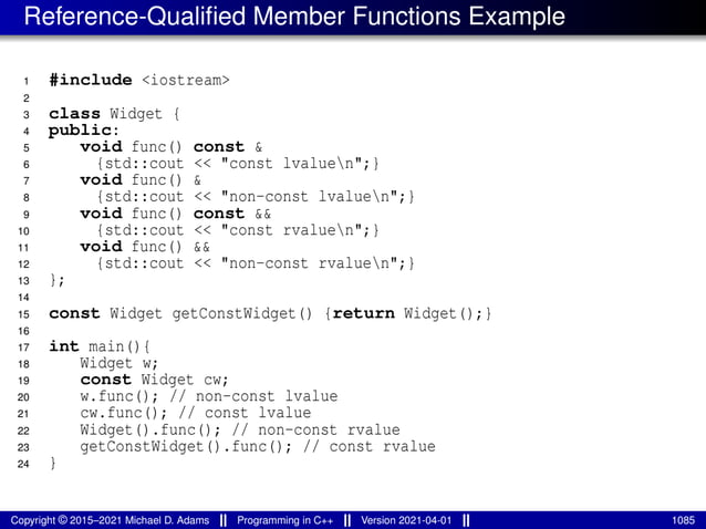 Reference-Qualified Member Functions Example
1 #include <iostream>
2
3 class Widget {
4 public:
5 void func() const &
6 {std::cout << "const lvaluen";}
7 void func() &
8 {std::cout << "non-const lvaluen";}
9 void func() const &&
10 {std::cout << "const rvaluen";}
11 void func() &&
12 {std::cout << "non-const rvaluen";}
13 };
14
15 const Widget getConstWidget() {return Widget();}
16
17 int main(){
18 Widget w;
19 const Widget cw;
20 w.func(); // non-const lvalue
21 cw.func(); // const lvalue
22 Widget().func(); // non-const rvalue
23 getConstWidget().func(); // const rvalue
24 }
Copyright © 2015–2021 Michael D. Adams Programming in C++ Version 2021-04-01 1085
 