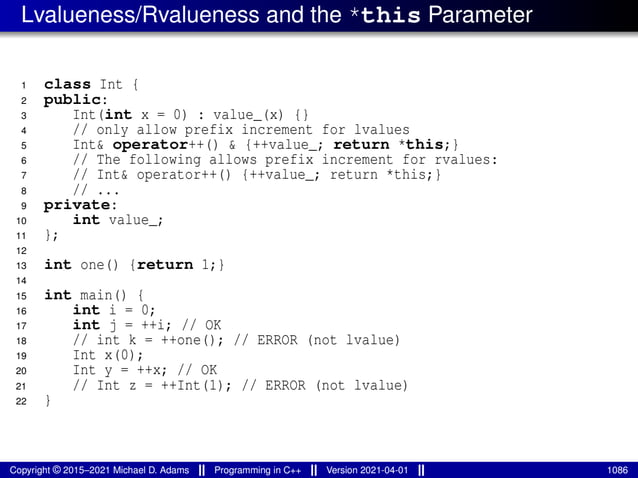 Lvalueness/Rvalueness and the *this Parameter
1 class Int {
2 public:
3 Int(int x = 0) : value_(x) {}
4 // only allow prefix increment for lvalues
5 Int& operator++() & {++value_; return *this;}
6 // The following allows prefix increment for rvalues:
7 // Int& operator++() {++value_; return *this;}
8 // ...
9 private:
10 int value_;
11 };
12
13 int one() {return 1;}
14
15 int main() {
16 int i = 0;
17 int j = ++i; // OK
18 // int k = ++one(); // ERROR (not lvalue)
19 Int x(0);
20 Int y = ++x; // OK
21 // Int z = ++Int(1); // ERROR (not lvalue)
22 }
Copyright © 2015–2021 Michael D. Adams Programming in C++ Version 2021-04-01 1086
 