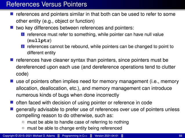 References Versus Pointers
■ references and pointers similar in that both can be used to refer to some
other entity (e.g., object or function)
■ two key differences between references and pointers:
1 reference must refer to something, while pointer can have null value
(nullptr)
2 references cannot be rebound, while pointers can be changed to point to
different entity
■ references have cleaner syntax than pointers, since pointers must be
dereferenced upon each use (and dereference operations tend to clutter
code)
■ use of pointers often implies need for memory management (i.e., memory
allocation, deallocation, etc.), and memory management can introduce
numerous kinds of bugs when done incorrectly
■ often faced with decision of using pointer or reference in code
■ generally advisable to prefer use of references over use of pointers unless
compelling reason to do otherwise, such as:
2 must be able to handle case of referring to nothing
2 must be able to change entity being referenced
Copyright © 2015–2021 Michael D. Adams Programming in C++ Version 2021-04-01 88
 
