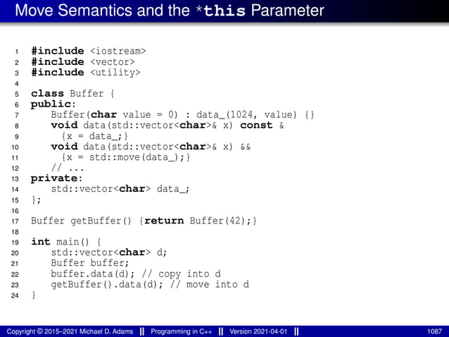 Move Semantics and the *this Parameter
1 #include <iostream>
2 #include <vector>
3 #include <utility>
4
5 class Buffer {
6 public:
7 Buffer(char value = 0) : data_(1024, value) {}
8 void data(std::vector<char>& x) const &
9 {x = data_;}
10 void data(std::vector<char>& x) &&
11 {x = std::move(data_);}
12 // ...
13 private:
14 std::vector<char> data_;
15 };
16
17 Buffer getBuffer() {return Buffer(42);}
18
19 int main() {
20 std::vector<char> d;
21 Buffer buffer;
22 buffer.data(d); // copy into d
23 getBuffer().data(d); // move into d
24 }
Copyright © 2015–2021 Michael D. Adams Programming in C++ Version 2021-04-01 1087
 