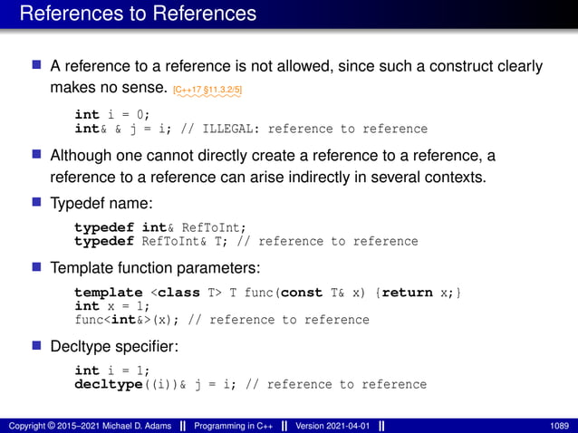 References to References
■ A reference to a reference is not allowed, since such a construct clearly
makes no sense. ⁓⁓⁓⁓⁓⁓⁓⁓
[C++17 §11.3.2/5]
int i = 0;
int& & j = i; // ILLEGAL: reference to reference
■ Although one cannot directly create a reference to a reference, a
reference to a reference can arise indirectly in several contexts.
■ Typedef name:
typedef int& RefToInt;
typedef RefToInt& T; // reference to reference
■ Template function parameters:
template <class T> T func(const T& x) {return x;}
int x = 1;
func<int&>(x); // reference to reference
■ Decltype specifier:
int i = 1;
decltype((i))& j = i; // reference to reference
Copyright © 2015–2021 Michael D. Adams Programming in C++ Version 2021-04-01 1089
 