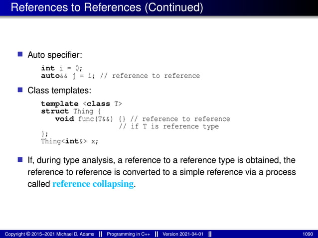 References to References (Continued)
■ Auto specifier:
int i = 0;
auto&& j = i; // reference to reference
■ Class templates:
template <class T>
struct Thing {
void func(T&&) {} // reference to reference
// if T is reference type
};
Thing<int&> x;
■ If, during type analysis, a reference to a reference type is obtained, the
reference to reference is converted to a simple reference via a process
called reference collapsing.
Copyright © 2015–2021 Michael D. Adams Programming in C++ Version 2021-04-01 1090
 