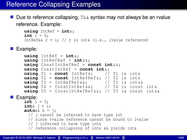 Reference Collapsing Examples
■ Due to reference collapsing, T&& syntax may not always be an rvalue
reference. Example:
using IntRef = int&;
int i = 0;
IntRef&& r = i; // r is int& (i.e., lvalue reference)
■ Example:
using IntRef = int&;
using IntRefRef = int&&;
using ConstIntRefRef = const int&&;
using ConstIntRef = const int&;
using T1 = const IntRef&; // T1 is int&
using T2 = const IntRefRef&; // T2 is int&
using T3 = IntRefRef&&; // T3 is int&&
using T4 = ConstIntRef&&; // T4 is const int&
using T5 = ConstIntRefRef &&; // T5 is const int&&
■ Example:
int i = 0;
int& j = i;
auto&& k = j;
// j cannot be inferred to have type int
// since rvalue reference cannot be bound to lvalue
// j inferred to have type int&
// reference collapsing of int& && yields int&
Copyright © 2015–2021 Michael D. Adams Programming in C++ Version 2021-04-01 1092
 