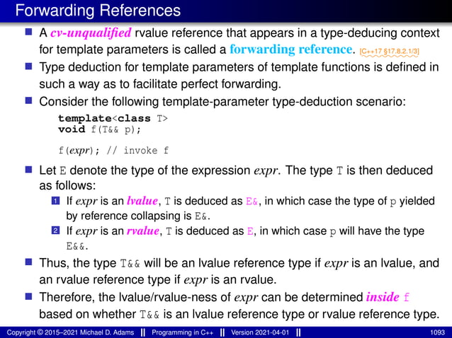 Forwarding References
■ A cv-unqualified rvalue reference that appears in a type-deducing context
for template parameters is called a forwarding reference. ⁓⁓⁓⁓⁓⁓⁓⁓⁓
[C++17 §17.8.2.1/3]
■ Type deduction for template parameters of template functions is defined in
such a way as to facilitate perfect forwarding.
■ Consider the following template-parameter type-deduction scenario:
template<class T>
void f(T&& p);
f(expr); // invoke f
■ Let E denote the type of the expression expr. The type T is then deduced
as follows:
1 If expr is an lvalue, T is deduced as E&, in which case the type of p yielded
by reference collapsing is E&.
2 If expr is an rvalue, T is deduced as E, in which case p will have the type
E&&.
■ Thus, the type T&& will be an lvalue reference type if expr is an lvalue, and
an rvalue reference type if expr is an rvalue.
■ Therefore, the lvalue/rvalue-ness of expr can be determined inside f
based on whether T&& is an lvalue reference type or rvalue reference type.
Copyright © 2015–2021 Michael D. Adams Programming in C++ Version 2021-04-01 1093
 